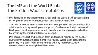The IMF and the World Bank:
The Bretton Woods Institutions
• IMF focusing on macroeconomic issues and the World Bank concentrating
on long-term economic development and poverty reduction.
• The IMF promotes international monetary cooperation and provides policy
advice and capacity development support; On the other hand, the World
Bank promotes long-term economic development and poverty reduction
by providing technical and financial support.
• IMF loans are short and medium term and funded mainly by the pool of
quota contributions that its members provide. World Bank assistance is
generally long term loan and is funded both by member country
contributions and through bond issuance.
 
