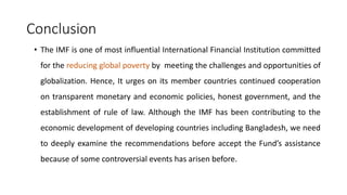 Conclusion
• The IMF is one of most influential International Financial Institution committed
for the reducing global poverty by meeting the challenges and opportunities of
globalization. Hence, It urges on its member countries continued cooperation
on transparent monetary and economic policies, honest government, and the
establishment of rule of law. Although the IMF has been contributing to the
economic development of developing countries including Bangladesh, we need
to deeply examine the recommendations before accept the Fund’s assistance
because of some controversial events has arisen before.
 