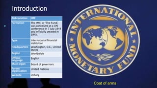 Abbreviation IMF
Formation The IMF, or ‘The Fund’,
was conceived at a UN
conference in 7 July 1944
and officially created in
1945.
Type International financial
institution
Headquarters Washington, D.C., United
States
Region Worldwide
Official
language
English
Main organ Board of governors
Parent
organization
United Nations
Website imf.org
Coat of arms
Introduction
 