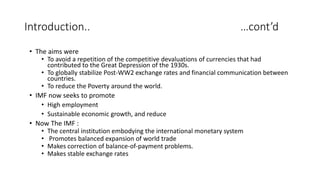 Introduction.. …cont’d
• The aims were
• To avoid a repetition of the competitive devaluations of currencies that had
contributed to the Great Depression of the 1930s.
• To globally stabilize Post-WW2 exchange rates and financial communication between
countries.
• To reduce the Poverty around the world.
• IMF now seeks to promote
• High employment
• Sustainable economic growth, and reduce
• Now The IMF :
• The central institution embodying the international monetary system
• Promotes balanced expansion of world trade
• Makes correction of balance-of-payment problems.
• Makes stable exchange rates
 