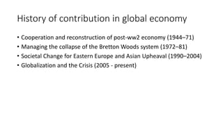 History of contribution in global economy
• Cooperation and reconstruction of post-ww2 economy (1944–71)
• Managing the collapse of the Bretton Woods system (1972–81)
• Societal Change for Eastern Europe and Asian Upheaval (1990–2004)
• Globalization and the Crisis (2005 - present)
 