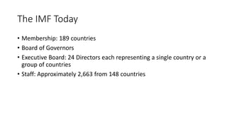 The IMF Today
• Membership: 189 countries
• Board of Governors
• Executive Board: 24 Directors each representing a single country or a
group of countries
• Staff: Approximately 2,663 from 148 countries
 