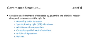 Governance Structure… …cont’d
• Executive board members are selected by governors and exercises most of
delegated powers except the right for
• Approving quota increases
• Special drawing right (SDR) allocations
• Admittance of new members
• Compulsory withdrawal of members
• Articles of Agreement
• By-Laws.
 