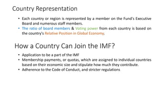 Country Representation
How a Country Can Join the IMF?
• Application to be a part of the IMF
• Membership payments, or quotas, which are assigned to individual countries
based on their economic size and stipulate how much they contribute.
• Adherence to the Code of Conduct, and stricter regulations
• Each country or region is represented by a member on the Fund's Executive
Board and numerous staff members.
• The ratio of board members & Voting power from each country is based on
the country's Relative Position in Global Economy.
 