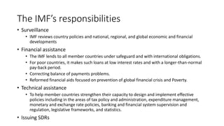 The IMF’s responsibilities
• Surveillance
• IMF reviews country policies and national, regional, and global economic and financial
developments
• Financial assistance
• The IMF lends to all member countries under safeguard and with international obligations.
• For poor countries, it makes such loans at low interest rates and with a longer-than-normal
pay-back period.
• Correcting balance of payments problems.
• Reformed financial aids focused on prevention of global financial crisis and Poverty.
• Technical assistance
• To help member countries strengthen their capacity to design and implement effective
policies including in the areas of tax policy and administration, expenditure management,
monetary and exchange rate policies, banking and financial system supervision and
regulation, legislative frameworks, and statistics.
• Issuing SDRs
 
