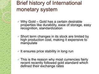 Brief history of International
monetary system

   Why Gold – Gold has a certain desirable
    properties like durability, ease of storage, easy
    recognition, standardization

   Short term changes in its stock are limited by
    high production cost, making it expensive to
    manipulate

   It ensures price stability in long run

   This is the reason why most currencies fairly
    recent recently followed gold standard which
    defined their exchange rates
 