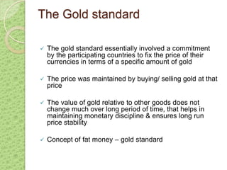 The Gold standard

   The gold standard essentially involved a commitment
    by the participating countries to fix the price of their
    currencies in terms of a specific amount of gold

   The price was maintained by buying/ selling gold at that
    price

   The value of gold relative to other goods does not
    change much over long period of time, that helps in
    maintaining monetary discipline & ensures long run
    price stability

   Concept of fat money – gold standard
 