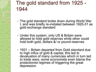 The gold standard from 1925 -
1944

   The gold standard broke down during World War
    I, and was briefly re-instated between 1925-31 as
    gold exchange standard

   Under this system, only US & Britain were
    allowed to hold gold reserves while other could
    hold both gold, dollars &/ or pound reserves

   1931 – Britain departed from Gold standard due
    to high influx of gold & capital, this led to
    devaluation of many currencies which in turn led
    to trade wars, some economists even blame the
    protectionist regimes of triggering the great
    depression
 