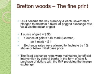Bretton woods – The fine print

   USD became the key currency & each Government
    pledged to maintain a fixed, or pegged exchange rate
    vis-à-vis the dollar or gold

 1 ounce of gold = $ 35
    1 ounce of gold = 140 mark (German)
         so 4 mark = $ 1
    Exchange rates were allowed to fluctuate by 1%
  above or below initial base price.

   The fixed exchange rates were maintained by official
    intervention by central banks in the form of sale &
    purchase of dollars with the IMF providing the foreign
    exchange
 