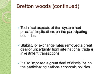 Bretton woods (continued)


 Technical  aspects of the system had
  practical implications on the participating
  countries

 Stabilityof exchange rates removed a great
  deal of uncertainty from international trade &
  investment transactions

 Italso imposed a great deal of discipline on
  the participating nations economic policies
 