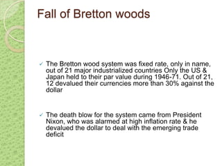 Fall of Bretton woods



   The Bretton wood system was fixed rate, only in name,
    out of 21 major industrialized countries Only the US &
    Japan held to their par value during 1946-71. Out of 21,
    12 devalued their currencies more than 30% against the
    dollar


   The death blow for the system came from President
    Nixon, who was alarmed at high inflation rate & he
    devalued the dollar to deal with the emerging trade
    deficit
 