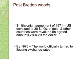 Post Bretton woods



 Smithsonian agreement of 1971 – US
 devalued to 38 $ / Oz of gold & other
 countries were revalued on agreed
 amounts vis-à-vis the dollar


 By 1973 – The world officially turned to
 floating exchange rates
 