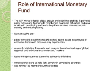 Role of International Monetary
       Fund
   The IMF works to foster global growth and economic stability. It provides
    policy advice and financing to members in economic difficulties and also
    works with developing nations to help them achieve macroeconomic
    stability and reduce poverty.

   Its main works are –

   policy advice to governments and central banks based on analysis of
    economic trends and cross-country experiences

   research, statistics, forecasts, and analysis based on tracking of global,
    regional, and individual economies and markets

   loans to help countries overcome economic difficulties

 concessional loans to help fight poverty in developing countries
 It is having 188 member countries till date
 