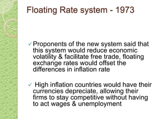Floating Rate system - 1973


 Proponents       of the new system said that
    this system would reduce economic
    volatility & facilitate free trade, floating
    exchange rates would offset the
    differences in inflation rate

    High inflation countries would have their
    currencies depreciate, allowing their
    firms to stay competitive without having
    to act wages & unemployment
 