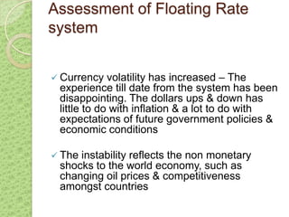 Assessment of Floating Rate
system


 Currency   volatility has increased – The
 experience till date from the system has been
 disappointing. The dollars ups & down has
 little to do with inflation & a lot to do with
 expectations of future government policies &
 economic conditions

 Theinstability reflects the non monetary
 shocks to the world economy, such as
 changing oil prices & competitiveness
 amongst countries
 