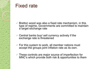 Fixed rate


   Bretton wood was also a fixed rate mechanism, in this
    type of regime, Governments are committed to maintain
    a target exchange rate

   Central banks buy/ sell currency actively if the
    exchange rate is threatened

   For this system to work, all member nations must
    accept the groups joint inflation rate as its own.

   These controls are major source of imperfection for
    MNC’s which provide both risk & opportunities to them
 