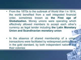 • From the 1870s to the outbreak of World War I in 1914,
  the world benefited from a well integrated financial
  order, sometimes known as the First age of
  Globalization. Money unions were operating which
  effectively allowed members to accept each other's
  currency as legal tender including the Latin Monetary
  Union and Scandinavian monetary union

• In the absence of shared membership of a union,
  transactions were facilitated by widespread participation
  in the gold standard, by both independent nations and
  their colonies
 