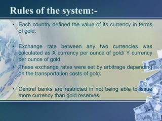 Rules of the system:-
• Each country defined the value of its currency in terms
  of gold.

• Exchange rate between any two currencies was
  calculated as X currency per ounce of gold/ Y currency
  per ounce of gold.
• These exchange rates were set by arbitrage depending
  on the transportation costs of gold.

• Central banks are restricted in not being able to issue
  more currency than gold reserves.
 