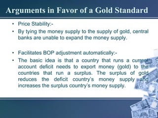 Arguments in Favor of a Gold Standard
 • Price Stability:-
 • By tying the money supply to the supply of gold, central
   banks are unable to expand the money supply.

 • Facilitates BOP adjustment automatically:-
 • The basic idea is that a country that runs a current
   account deficit needs to export money (gold) to the
   countries that run a surplus. The surplus of gold
   reduces the deficit country’s money supply and
   increases the surplus country’s money supply.
 