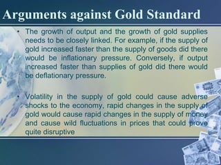 Arguments against Gold Standard
  • The growth of output and the growth of gold supplies
    needs to be closely linked. For example, if the supply of
    gold increased faster than the supply of goods did there
    would be inflationary pressure. Conversely, if output
    increased faster than supplies of gold did there would
    be deflationary pressure.

  • Volatility in the supply of gold could cause adverse
    shocks to the economy, rapid changes in the supply of
    gold would cause rapid changes in the supply of money
    and cause wild fluctuations in prices that could prove
    quite disruptive
 