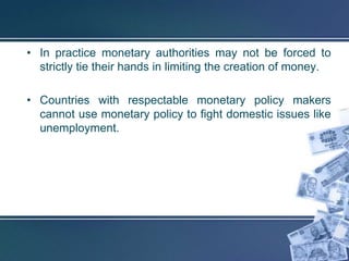 • In practice monetary authorities may not be forced to
  strictly tie their hands in limiting the creation of money.

• Countries with respectable monetary policy makers
  cannot use monetary policy to fight domestic issues like
  unemployment.
 