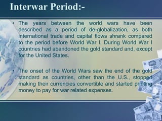 Interwar Period:-
• The years between the world wars have been
  described as a period of de-globalization, as both
  international trade and capital flows shrank compared
  to the period before World War I. During World War I
  countries had abandoned the gold standard and, except
  for the United States.

• The onset of the World Wars saw the end of the gold
  standard as countries, other than the U.S., stopped
  making their currencies convertible and started printing
  money to pay for war related expenses.
 