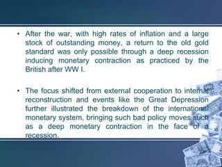 • After the war, with high rates of inflation and a large
  stock of outstanding money, a return to the old gold
  standard was only possible through a deep recession
  inducing monetary contraction as practiced by the
  British after WW I.

• The focus shifted from external cooperation to internal
  reconstruction and events like the Great Depression
  further illustrated the breakdown of the international
  monetary system, bringing such bad policy moves such
  as a deep monetary contraction in the face of a
  recession.
 