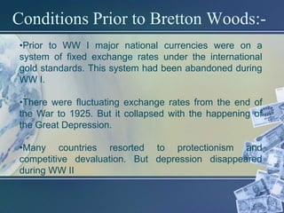 Conditions Prior to Bretton Woods:-
•Prior to WW I major national currencies were on a
system of fixed exchange rates under the international
gold standards. This system had been abandoned during
WW I.

•There were fluctuating exchange rates from the end of
the War to 1925. But it collapsed with the happening of
the Great Depression.

•Many countries resorted to protectionism and
competitive devaluation. But depression disappeared
during WW II
 