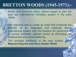 BRETTON WOODS (1945-1971):-
• British and American policy makers began to plan the
  post war international monetary system in the early
  1940s.

• The objective was to create an order that combined the
  benefits of an integrated and relatively liberal
  international system with the freedom for governments
  to pursue domestic policies aimed at promoting full
  employment and social wellbeing.
• The principal architects of the new system, John
  Maynard Keynes and Harry Dexter White
 