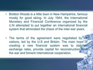 • Bretton Woods is a little town in New Hampshire, famous
  mostly for good skiing. In July 1944, the International
  Monetary and Financial Conference organized by the
  U.N attempted to put together an international financial
  system that eliminated the chaos of the inter-war years.

• The terms of the agreement were negotiated by 44
  nations, led by the U.S and Britain. The main hope of
  creating a new financial system was to stabilize
  exchange rates, provide capital for reconstruction from
  the war and foment international cooperation.
 