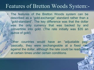 Features of Bretton Woods System:-
• The features of the Bretton Woods system can be
  described as a “gold-exchange” standard rather than a
  “gold-standard”. The key difference was that the dollar
  was the only currency that was backed by and
  convertible into gold. (The rate initially was $35 an
  ounce of gold)

• Other countries would have an “adjustable peg”
  basically, they were exchangeable at a fixed rate
  against the dollar, although the rate could be readjusted
  at certain times under certain conditions.
 