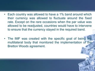 • Each country was allowed to have a 1% band around which
  their currency was allowed to fluctuate around the fixed
  rate. Except on the rare occasions when the par value was
  allowed to be readjusted, countries would have to intervene
  to ensure that the currency stayed in the required band.

• The IMF was created with the specific goal of being the
  multilateral body that monitored the implementation of the
  Bretton Woods agreement.
 
