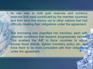 • Its role was to hold gold reserves and currency
  reserves that were contributed by the member countries
  and then lend this money out to other nations that had
  difficulty meeting their obligations under the agreement.

• The borrowing was classified into tranches, each with
  attached conditions that became progressively stricter.
  This enabled the IMF to force countries to adjust
  excess fiscal deficits, tighten monetary policy etc, and
  force them to be more consistent with their obligations
  under the agreement.
 