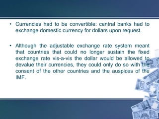 • Currencies had to be convertible: central banks had to
  exchange domestic currency for dollars upon request.

• Although the adjustable exchange rate system meant
  that countries that could no longer sustain the fixed
  exchange rate vis-a-vis the dollar would be allowed to
  devalue their currencies, they could only do so with the
  consent of the other countries and the auspices of the
  IMF.
 