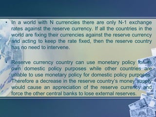 • In a world with N currencies there are only N-1 exchange
  rates against the reserve currency. If all the countries in the
  world are fixing their currencies against the reserve currency
  and acting to keep the rate fixed, then the reserve country
  has no need to intervene.

• Reserve currency country can use monetary policy for its
  own domestic policy purposes while other countries are
  unable to use monetary policy for domestic policy purposes.
  Therefore a decrease in the reserve country’s money supply
  would cause an appreciation of the reserve currency and
  force the other central banks to lose external reserves.
 