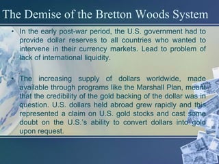 The Demise of the Bretton Woods System
 • In the early post-war period, the U.S. government had to
   provide dollar reserves to all countries who wanted to
   intervene in their currency markets. Lead to problem of
   lack of international liquidity.

 • The increasing supply of dollars worldwide, made
   available through programs like the Marshall Plan, meant
   that the credibility of the gold backing of the dollar was in
   question. U.S. dollars held abroad grew rapidly and this
   represented a claim on U.S. gold stocks and cast some
   doubt on the U.S.’s ability to convert dollars into gold
   upon request.
 