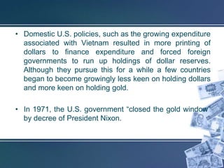 • Domestic U.S. policies, such as the growing expenditure
  associated with Vietnam resulted in more printing of
  dollars to finance expenditure and forced foreign
  governments to run up holdings of dollar reserves.
  Although they pursue this for a while a few countries
  began to become growingly less keen on holding dollars
  and more keen on holding gold.

• In 1971, the U.S. government “closed the gold window”
  by decree of President Nixon.
 