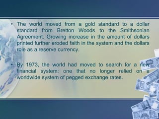 • The world moved from a gold standard to a dollar
  standard from Bretton Woods to the Smithsonian
  Agreement. Growing increase in the amount of dollars
  printed further eroded faith in the system and the dollars
  role as a reserve currency.

• By 1973, the world had moved to search for a new
  financial system: one that no longer relied on a
  worldwide system of pegged exchange rates.
 