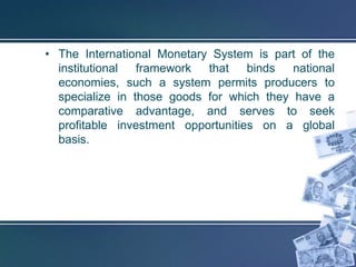 • The International Monetary System is part of the
  institutional  framework  that    binds  national
  economies, such a system permits producers to
  specialize in those goods for which they have a
  comparative advantage, and serves to seek
  profitable investment opportunities on a global
  basis.
 