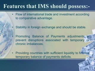 Features that IMS should possess:-
   • Flow of international trade and investment according
     to comparative advantage.

   • Stability in foreign exchange and should be stable.

   • Promoting Balance of Payments adjustments to
     prevent disruptions associated with temporary or
     chronic imbalances.

   • Providing countries with sufficient liquidity to finance
     temporary balance of payments deficits.
 