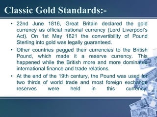 Classic Gold Standards:-
 • 22nd June 1816, Great Britain declared the gold
   currency as official national currency (Lord Liverpool’s
   Act). On 1st May 1821 the convertibility of Pound
   Sterling into gold was legally guaranteed.
 • Other countries pegged their currencies to the British
   Pound, which made it a reserve currency. This
   happened while the British more and more dominated
   international finance and trade relations.
 • At the end of the 19th century, the Pound was used for
   two thirds of world trade and most foreign exchange
   reserves       were     held      in    this   currency.
 