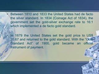 • Between 1810 and 1833 the United States had de facto
  the silver standard. In 1834 (Coinage Act of 1834), the
  government set the gold-silver exchange rate to 16:1
  which implemented a de facto gold standard.

• In 1879 the United States set the gold price to US$
  20,67 and returned to the gold standard. With the “Gold
  Standard Act” of 1900, gold became an official
  instrument of payment.
 