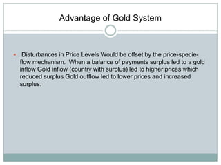 Advantage of Gold System



Disturbances in Price Levels Would be offset by the price-specieflow mechanism. When a balance of payments surplus led to a gold
inflow Gold inflow (country with surplus) led to higher prices which
reduced surplus Gold outflow led to lower prices and increased
surplus.

 