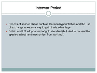 Interwar Period

 Periods of serious chaos such as German hyperinflation and the use

of exchange rates as a way to gain trade advantage.
 Britain and US adopt a kind of gold standard (but tried to prevent the
species adjustment mechanism from working).

 