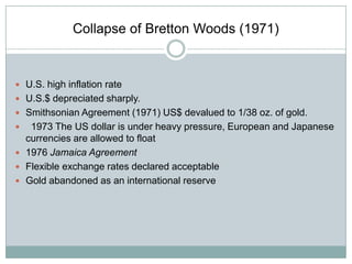 Collapse of Bretton Woods (1971)

 U.S. high inflation rate
 U.S.$ depreciated sharply.
 Smithsonian Agreement (1971) US$ devalued to 1/38 oz. of gold.

1973 The US dollar is under heavy pressure, European and Japanese
currencies are allowed to float
 1976 Jamaica Agreement
 Flexible exchange rates declared acceptable
 Gold abandoned as an international reserve


 