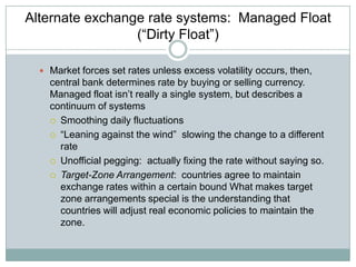 Alternate exchange rate systems: Managed Float
(“Dirty Float”)
 Market forces set rates unless excess volatility occurs, then,

central bank determines rate by buying or selling currency.
Managed float isn’t really a single system, but describes a
continuum of systems
 Smoothing daily fluctuations
 “Leaning against the wind” slowing the change to a different
rate
 Unofficial pegging: actually fixing the rate without saying so.
 Target-Zone Arrangement: countries agree to maintain
exchange rates within a certain bound What makes target
zone arrangements special is the understanding that
countries will adjust real economic policies to maintain the
zone.

 