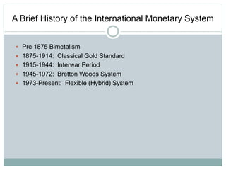 A Brief History of the International Monetary System
 Pre 1875 Bimetalism
 1875-1914: Classical Gold Standard
 1915-1944: Interwar Period
 1945-1972: Bretton Woods System
 1973-Present: Flexible (Hybrid) System

 