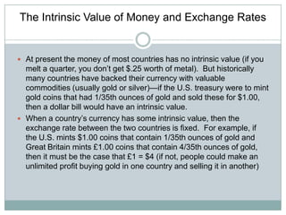The Intrinsic Value of Money and Exchange Rates

 At present the money of most countries has no intrinsic value (if you

melt a quarter, you don’t get $.25 worth of metal). But historically
many countries have backed their currency with valuable
commodities (usually gold or silver)—if the U.S. treasury were to mint
gold coins that had 1/35th ounces of gold and sold these for $1.00,
then a dollar bill would have an intrinsic value.
 When a country’s currency has some intrinsic value, then the
exchange rate between the two countries is fixed. For example, if
the U.S. mints $1.00 coins that contain 1/35th ounces of gold and
Great Britain mints £1.00 coins that contain 4/35th ounces of gold,
then it must be the case that £1 = $4 (if not, people could make an
unlimited profit buying gold in one country and selling it in another)

 