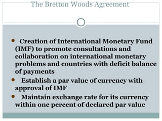 The Bretton Woods Agreement

 Creation of International Monetary Fund

(IMF) to promote consultations and
collaboration on international monetary
problems and countries with deficit balance
of payments
 Establish a par value of currency with
approval of IMF
 Maintain exchange rate for its currency
within one percent of declared par value

 