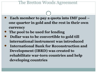 The Bretton Woods Agreement

 Each member to pay a quota into IMF pool –

one quarter in gold and the rest in their own
currency
 The pool to be used for lending
 Dollar was to be convertible to gold till
international instrument was introduced
 International Bank for Reconstruction and
Development (IBRD) was created to
rehabilitate war-torn countries and help
developing countries

 